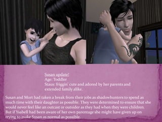 Susan update!Age: ToddlerStaus: friggin’ cute and adored by her parents and extended family alike. Susan and Mort had taken a break from their jobs as shadowhunters to spend as much time with their daughter as possible. They were determined to ensure that she would never feel like an outcast or outsider as they had when they were children.But if Ysabell had been aware of her own parentage she might have given up on trying to make Susan as normal as possible. 