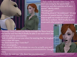 “I had a really fantastic time Ginny. Why don’t you swing by the sports field tomorrow and after practise we’ll see a movie?” Merlin asked.“Sounds great!” “Thinking about it” he continued “ it’s just a review of mascot tactics, y’know, new ways to spell out words and stuff, so I won’t be in uniform. We’ll finally be able to see each other properly!”Obviously Ginny couldn’t see Merlin through the llama head but why had he said that they’d finally be able to see each other? She asked him and he answered her.“Well, it’s difficult to see you when I’m wearing this.” he laughed.Ginny’s draw fell open.“You don’t know what I look like?”“Well, not properly...”Merlin’s beard! What if he dumps me once he actually sees me?! AAAAAAAAAAAAAAAAAAAAAAAAAAHHHHHHHH! Thought Ginny.But what she said was “ Ok, then! See you tomorrow!”