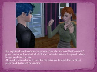 She explained her dilemma to an amused Gok who was sure Merlin wouldn’t give a toss about how she looked. But, upon her insistence, he agreed to help her get ready for the date. Although it was a chance to treat his big sister as a living doll so he didn’t really need that much persuading.