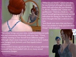 “What do you think?” asked Gok once he was finished although he already knew full well what she was thinking.“I...It’s so...Thanks Gok.” Ginny was spellbound. “I feel so...I look so...” she found herself getting emotional and felt ridiculous for doing so. But she had never thought that she could look this way. “Just thank your stars that you have a fairy Gok mother to help you with these things!” Gok laughed. “The colour brings out your eyes, complementing your pale skin and contrasting fabulously with your hair. “ Ginny nodded, turning to view herself from different angles. “ Although what’s most important of course is that it makes your bangers look fantastic and that equals instant confidence.”Ginny smiled. It was a good job that Gok was gay otherwise he would have been landed with oh-so-many sexual harassment charges.
