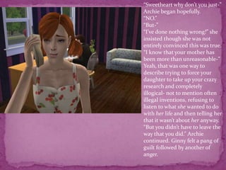 “Sweetheart why don’t you just-” Archie began hopefully.“NO.”“But-”“I’ve done nothing wrong!” she insisted though she was not entirely convinced this was true.“I know that your mother has been more than unreasonable-”Yeah, that was one way to describe trying to force your daughter to take up your crazy research and completely illogical- not to mention often illegal inventions, refusing to listen to what she wanted to do with her life and then telling her that it wasn’t about her anyway.“But you didn’t have to leave the way that you did.” Archie continued. Ginny felt a pang of guilt followed by another of anger. 