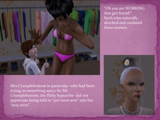 “Oh you are WORKING that girl friend!”Such cries naturally shocked and confused these women. Mrs Crumplebottom in particular -who had been trying on something saucy for Mr Crumplebottom; the flithy hypocrite- did not appreciate being told to “put more arse” into her “sexy strut”. 