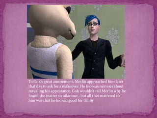 To Gok’s great amusement, Merlin approached him later that day to ask for a makeover. He too was nervous about revealing his appearance. Gok wouldn’t tell Merlin why he found the matter so hilarious , but all that mattered to him was that he looked good for Ginny. 