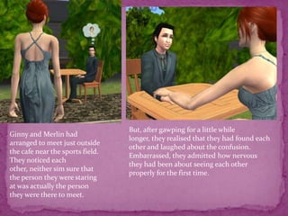 But, after gawping for a little while longer, they realised that they had found each other and laughed about the confusion.Embarrassed, they admitted how nervous they had been about seeing each other properly for the first time. Ginny and Merlin had arranged to meet just outside the cafe near the sports field. They noticed each other, neither sim sure that the person they were staring at was actually the person they were there to meet.
