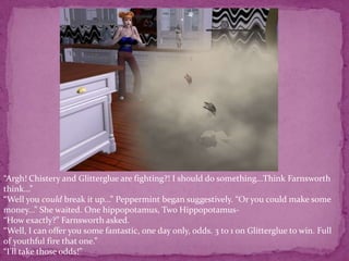 “Argh! Chistery and Glitterglue are fighting?! I should do something...Think Farnsworth think...”“Well you could break it up...” Peppermint began suggestively. “Or you could make some money...” She waited. One hippopotamus, Two Hippopotamus-“How exactly?” Farnsworth asked.“Well, I can offer you some fantastic, one day only, odds. 3 to 1 on Glitterglue to win. Full of youthful fire that one.”“I’ll take those odds!”