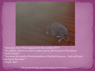 “Glitterglue lost! What happened to the youthful fire?!”“Ok madam, there’s no need to make a scene. Just hand over the money.”“And if I don’t?”“ You incur the wrath of the descendants of Batfink the great... And we’ll start weeing on the sofas.*”“Hmph, fine!”*My cat went through a phase of doing that. Ewwwwwww.