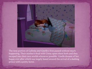 The next portion of Galinda and Giselle’s lives passed without much happening. Their mother’s feud with Ginny upset them both and they escaped into their own worlds whenever possible. Giselle dreamt of her happy ever after which was largely based around the arrival of a dashing prince with a pretty horse.