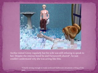 Archie visited Ginny regularly but his wife was still refusing to speak to her. Despite the intense bond he and Farnsworth shared*, he just couldn’t understand why she was acting like this.*Clearly strong enough to make awkward bathroom situations a thing of the past. 