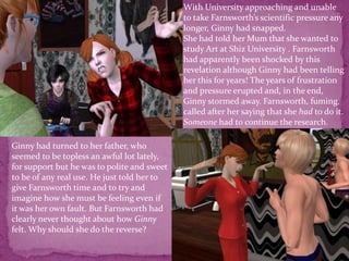 With University approaching and unable to take Farnsworth’s scientific pressure any longer, Ginny had snapped.She had told her Mum that she wanted to study Art at Shiz University . Farnsworth had apparently been shocked by this revelation although Ginny had been telling her this for years! The years of frustration and pressure erupted and, in the end, Ginny stormed away. Farnsworth, fuming, called after her saying that she had to do it. Someone had to continue the research.Ginny had turned to her father, who seemed to be topless an awful lot lately, for support but he was to polite and sweet to be of any real use. He just told her to give Farnsworth time and to try and imagine how she must be feeling even if it was her own fault. But Farnsworth had clearly never thought about how Ginny felt. Why should she do the reverse? 
