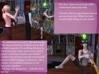 But then, there was a lot he didn’t understand about his wife.“Farnsie, there’s a gentleman here to see you from the- What the holy camel is that thing on your head?”“Ah, admiring it are you?” she said smugly. “My latest invention, it allows me to skill at triple capacity! It’s working fabulously. Eat it everyone who’s never won a nobel prize!- And that includes you Giselle!” Giselle’s lip quivered and she stormed off to twirl whilst singing in harmony with a variety of woodland creatures in her favourite meadow.“It looks a bit dangerous... Galinda, back me up.”