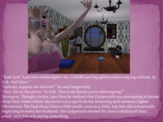 “Yeah Gok! And then strobe lights- no, LASERS and big glittery letters saying Galinda, by Gok. And then-”“Galinda, support me dammit!” he said desperately“Dad, I’m on the phone. To Gok. This is my future you’re interrupting!” Teenagers. Thought Archie. Just then he realised that Farnsworth was attempting to karate chop their visitor whom she swore was a spy from her inventing arch nemesis Ogden Wernstrum. She had always been a little senile, even as a child, but now she was actually beginning to worry her husband. Her judgement seemed far more unbalanced than usual...and that was saying something.