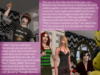 This was the first Marmite Birthday party that Meretrix had attended and Laci had given her strict orders to gather as much information as possible. Of course her main targets were Ysabell and the little brat but Susan had caught a nasty cold and was therefore housebound. This was a setback but Meretrix could still study the other freaks. “Why is Firenze’s stomach on fire?” she asked Fion.“Ach, he cannae wait foor the cake lass! Setsa fire innis belly it dooes!”“CAKE!” Firenze confirmed.“Any second, any second now...” Godric waited with baited breath. Giselle blew out the candle and stepped back from the cake, the official signal that it was up for grabs.“Now!” Godric yelled. The entire family leapt forwards; they were covered in icing within 10 seconds.Urgh. Revolting. Thought Meretrix. 