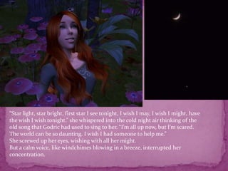 “Star light, star bright, first star I see tonight, I wish I may, I wish I might, have the wish I wish tonight.” she whispered into the cold night air thinking of the old song that Godric had used to sing to her. “I’m all up now, but I’m scared. The world can be so daunting. I wish I had someone to help me.”She screwed up her eyes, wishing with all her might.But a calm voice, like windchimes blowing in a breeze, interrupted her concentration.  
