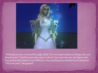 “Wishing on stars is powerful magic child. Do not waste wishes on things that you already have.” Giselle’s eyes shot open in shock, but once she saw the figure who had spoken she found it very difficult to be anything but calmed by her presence.“Who are you?” she gasped.
