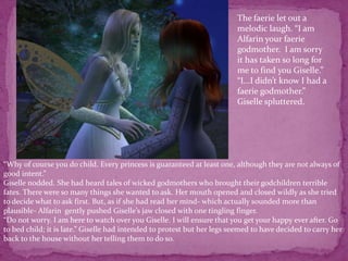 The faerie let out a melodic laugh. “I am Alfarin your faerie godmother.  I am sorry it has taken so long for me to find you Giselle.”“I...I didn’t know I had a faerie godmother.” Giselle spluttered.“Why of course you do child. Every princess is guaranteed at least one, although they are not always of good intent.”Giselle nodded. She had heard tales of wicked godmothers who brought their godchildren terrible fates. There were so many things she wanted to ask. Her mouth opened and closed wildly as she tried to decide what to ask first. But, as if she had read her mind- which actually sounded more than plausible- Alfarin  gently pushed Giselle’s jaw closed with one tingling finger.“Do not worry. I am here to watch over you Giselle. I will ensure that you get your happy ever after. Go to bed child; it is late.” Giselle had intended to protest but her legs seemed to have decided to carry her back to the house without her telling them to do so. 