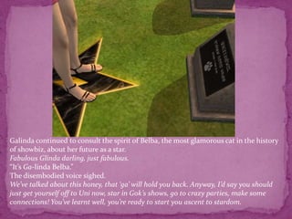 Galinda continued to consult the spirit of Belba, the most glamorous cat in the history of showbiz, about her future as a star.Fabulous Glinda darling, just fabulous. “It’s Ga-linda Belba.”The disembodied voice sighed.We’ve talked about this honey, that ‘ga’ will hold you back. Anyway, I’d say you should just get yourself off to Uni now, star in Gok’s shows, go to crazy parties, make some connections! You’ve learnt well, you’re ready to start you ascent to stardom.
