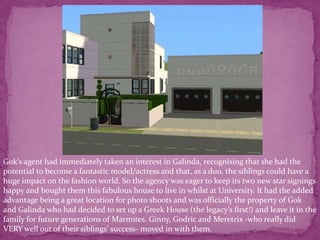 Gok’s agent had immediately taken an interest in Galinda, recognising that she had the potential to become a fantastic model/actress and that, as a duo, the siblings could have a huge impact on the fashion world. So the agency was eager to keep its two new star signings happy and bought them this fabulous house to live in whilst at University. It had the added advantage being a great location for photo shoots and was officially the property of Gok and Galinda who had decided to set up a Greek House (the legacy’s first!) and leave it in the family for future generations of Marmites. Ginny, Godric and Meretrix -who really did VERY well out of their siblings’ success- moved in with them. 