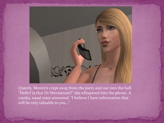 Quietly, Meretrix crept away from the party and out into the hall.“Hello? Is that Dr Wernstrum?” she whispered into the phone. A cranky, nasal voice answered. “I believe I have information that will be very valuable to you...”
