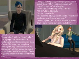 “Are you still enjoying working together then?” asked Ginny. “She’s not too demanding?”“No of course not.” Gok laughed.“Who says I was talking about Galinda?”“ZING!” chimed Galinda.“Ha ha. Oh my side.”“It’s been thrillifying!” said Galinda. “You should see how many clothes  have now!”“Yeah!” agreed Gok. “If I had a closet like hers then I never would have come out of it.”“ZING!”“Honey, what’s with the ‘zings’ today?”“I’m trying it out. Belba thinks a catchphrase would make me even more of a star. She loved that last photo shoot by the way, fabulous work Gok.” Ginny didn’t ask how a dead cat could get her hands on the latest copy of Pose magazine; she knew better than that by now.