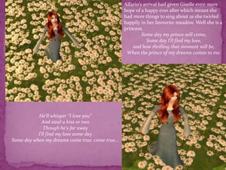 Alfarin’s arrival had given Giselle even more hope of a happy ever after which meant she had more things to sing about as she twirled happily in her favourite meadow. Well she is a princess.        Some day my prince will come,Some day I'll find my love,and how thrilling that moment will be,When the prince of my dreams comes to me.He'll whisper "I love you"And steal a kiss or twoThough he's far awayI'll find my love some daySome day when my dreams come true, come true...