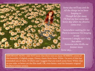 Some day we'll say and doAll the things we've been longing toThough he's far awayI'll find my love some daySome day when my dreams come true.Somewhere waiting for meThere is someone I'm longing to seeSomeone I simply can't help but adoreSomeone who thrills me forever moreSome day...IMPORTANT NOTE: I did NOT know that there were so many HORRIFIC covers of this beautiful, if slightly soppy, Disney classic from Snow White. I’m sorry if this has reminded you of them. If which case I suggest that you watch some Snow White clips on you tube, or better yet the film itself. OR, even better, read the fantastic original Brothers Grimm version. 