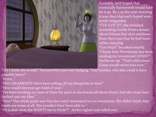 Foolishly, he’d hoped that eventually Farnsworth would have let it go. By 2:35 the next morning it was clear that such hoped were sorely misguided.“I’VE GOT IT!” she shrieked, wrenching Archie from a dream about kittens that shot rainbows from their eyes that he had been rather enjoying. “Got what?” he asked wearily.“I know how Wernstrum has been stealing my inventions! GINNY!”Archie sat up. “That’s ridiculous! Ginny would never ever ever-”“Oh I think she would!” Farnsworth’s eyes were bulging. “And besides, who else could it have possibly been?”“Errrrr...”“PRECISEAMENTE! She’s been selling off my blueprints to him!”“How would she even get hold of your-”“I’ve been working on most of them for years so she knows all about them! And she must have hacked into my files-”“How? The whole point was that she wasn’t interested in you inventions. She didn’t think they made any sense at all, She wouldn’t have been able to-”“Or is that what she WANTS me to think?!”  Archie sighed and rolled over.
