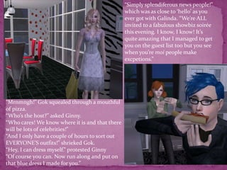 “Simply splendiferous news people!” which was as close to ‘hello’ as you ever got with Galinda. “We’re ALL invited to a fabulous showbiz soirée this evening. I know, I know! It’s quite amazing that I managed to get you on the guest list too but you see when you’re moi people make excpetions.”  “Mrnmngh!” Gok squealed through a mouthful of pizza. “Who’s the host?” asked Ginny.“Who cares! We know where it is and that there will be lots of celebrities!”“And I only have a couple of hours to sort out EVERYONE’S outfits!” shrieked Gok.“Hey, I can dress myself.” protested Ginny“Of course you can. Now run along and put on that blue dress I made for you.”