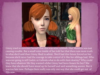 Ginny tried to convince herself that this was utter rubbish, that Meretrix was just causing trouble. But a small voice inside of her told her that there was more truth in what she’d said than Ginny liked to admit. She’d had this future forced on her because she’d never had the courage to take control of it like her siblings had. Who was ever going to tell Godric or Galinda what to do with their destiny? Why could they have whatever life they wanted whilst Ginny had hers chosen for her? She knew that she should have stood up for herself and said something sooner. But it was too late now. Perhaps there really was only one way that she could get out  of this now...