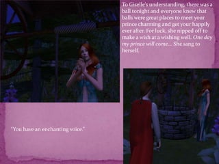 To Giselle’s understanding, there was a ball tonight and everyone knew that balls were great places to meet your prince charming and get your happily ever after. For luck, she nipped off to make a wish at a wishing well. One day my prince will come... She sang to herself.“You have an enchanting voice.”