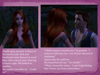 “I didn’t mean to startle you!” he gushed. “I come to wish here too. I am Prince Edward of Andalasia.”Apparently he could be.She heard herself say “ I’m Giselle.”.“What a beautiful name... I can’t help feeling that I know you from somewhere...”Giselle span around. In front of her stood a tall, dark and handsome man dressed in royal blue with a sword and a flowing crimson cape. He looked so familiar.He couldn’t possibly be... Could he?