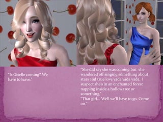 “She did say she was coming but  she wandered off singing something about stars and true love yada yadayada. I suspect she’s in an enchanted forest  napping inside a hollow tree or something.”“That girl... Well we’ll have to go. Come on.”“Is Giselle coming? We have to leave.”