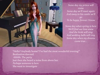 Some day my prince will comeSome day we'll meet againAnd away to his castle we'll goTo be happy forever I know Some day when spring is hereWe'll find our love anewAnd the birds will singAnd wedding bells will ringSome day when my dreams come true...“Hello? Anybody home? I’ve had the most wonderful evening!” Realisation dawned.Ahhhh. The party.Just then she heard a noise from above her.Perhaps someone is here.She went to investigate