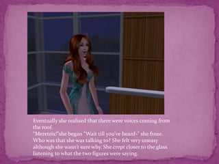 Eventually she realised that there were voices coming from the roof.“Meretrix!”she began “Wait till you’ve heard-” she froze. Who was that she was talking to? She felt very uneasy although she wasn’t sure why. She crept closer to the glass listening to what the two figures were saying. 