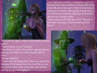 “-so I sold him another 2 inventions and now Farnsworth’s even madder at Ginny. She won’t even talk about her and I think it’s starting to really get to Archie. She’s going losing what’s left of her very limited collection of marbles!” she let out a harsh cackle.“You’ve done well” said the witch “But we’ve just been waiting to start to really punish them.”“Now tell me again, when is the child’s birthday party?”“Susan’s party is next Tuesday.”“Excellent, it will be the perfect opportunity to destroy the child; her entire family will be there.”“Except Elphaba.”“I can’t risk her being there. She’s too powerful. Besides, think about how fun it will be to toss the little broken body at her feet and tell her that its her granddaughter!”