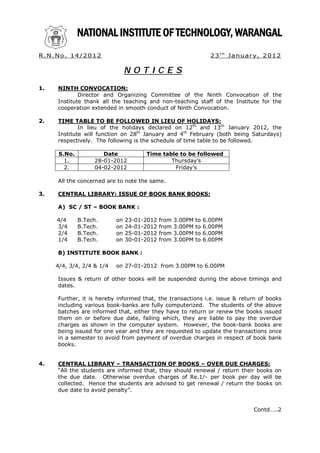 R. N. No . 1 4 / 2 0 1 2                                             2 3 t h Ja nu a r y, 2 0 1 2

                                 NOTICES
1.     NINTH CONVOCATION:
               Director and Organizing Committee of the Ninth Convocation of the
       Institute thank all the teaching and non-teaching staff of the Institute for the
       cooperation extended in smooth conduct of Ninth Convocation.

2.     TIME TABLE TO BE FOLLOWED IN LIEU OF HOLIDAYS:
               In lieu of the holidays declared on 12th and 13th January 2012, the
       Institute will function on 28th January and 4th February (both being Saturdays)
       respectively. The following is the schedule of time table to be followed.

       S.No.            Date           Time table to be followed
         1.          28-01-2012                Thursday’s
         2.          04-02-2012                 Friday’s

       All the concerned are to note the same.

3.     CENTRAL LIBRARY: ISSUE OF BOOK BANK BOOKS:

       A) SC / ST – BOOK BANK :

       4/4     B.Tech.      on   23-01-2012   from   3.00PM   to   6.00PM
       3/4     B.Tech.      on   24-01-2012   from   3.00PM   to   6.00PM
       2/4     B.Tech.      on   25-01-2012   from   3.00PM   to   6.00PM
       1/4     B.Tech.      on   30-01-2012   from   3.00PM   to   6.00PM

       B) INSTITUTE BOOK BANK :

      4/4, 3/4, 2/4 & 1/4   on 27-01-2012 from 3.00PM to 6.00PM

       Issues & return of other books will be suspended during the above timings and
       dates.

       Further, it is hereby informed that, the transactions i.e. issue & return of books
       including various book-banks are fully computerized. The students of the above
       batches are informed that, either they have to return or renew the books issued
       them on or before due date, failing which, they are liable to pay the overdue
       charges as shown in the computer system. However, the book-bank books are
       being issued for one year and they are requested to update the transactions once
       in a semester to avoid from payment of overdue charges in respect of book bank
       books.


4.     CENTRAL LIBRARY – TRANSACTION OF BOOKS – OVER DUE CHARGES:
       “All the students are informed that, they should renewal / return their books on
       the due date. Otherwise overdue charges of Re.1/- per book per day will be
       collected. Hence the students are advised to get renewal / return the books on
       due date to avoid penalty”.


                                                                                      Contd…..2
 