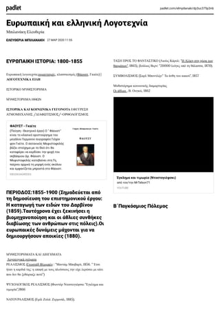 padlet.com/elmpilanaki/dp3uc375p3nb
Ευρωπαική και ελληνική Λογοτεχνία
Μπιλανάκη Ελευθερία
EΛΕΥΘΕΡΙΑ ΜΠΙΛΑΝΑΚΗ 27 ΜΑΡ 2020 11:55
ΕΥΡΩΠΑΙΚΗ ΙΣΤΟΡΙΑ: 1800-1855
Ευρωπαική λογοτεχνία:ρομαντισμός, κλασσικισμός (Φάουστ, Γκαίτε) |
ΛΟΓΟΤΕΧΝΙΚΑ ΕΙΔΗ
ΙΣΤΟΡΙΚΟ ΜΥΘΙΣΤΟΡΗΜΑ
ΜΥΘΙΣΤΟΡΗΜΑ ΗΘΩΝ
ΙΣΤΟΡΙΚΑ ΚΑΙ ΚΟΙΝΩΝΙΚΑ ΓΕΓΟΝΟΤΑ ΕΦΕΥΡΕΣΗ
ΑΤΜΟΜΗΧΑΝΗΣ /ΔΙΑΦΩΤΙΣΜΟΣ/-ΟΡΘΟΛΟΓΙΣΜΟΣ
ΦΑΟΥΣΤ - Γκαίτε
(Ποίηση - Θεατρικό έργο) Ο " Φάουστ"
είναι το κλασικό αριστούργημα του
μεγάλου Γερμανού συγγραφέα Γιόχαν
φον Γκέτε. Ο σατανικός Μεφιστοφελής
βάζει στοίχημα με το Θεό ότι θα
καταφέρει να κερδίσει την ψυχή του
σεβάσμιου Δρ. Φάουστ. Ο
Μεφιστοφελής κατεβαίνει στη Γη,
παίρνει αρχικά τη μορφή ενός σκύλου
και εμφανίζεται μπροστά στο Φάουστ.
EBOOKS4GREEKS
ΠΕΡΙΟΔΟΣ:1855-1900 (Σημαδεύεται από
τη δημοσίευση του επιστημονικού έργου:
Η καταγωγή των ειδών του Δαρβίνου
(1859).Ταυτόχρονα έχει ξεκινήσει η
βιομηχανοποίηση και οι άθλιες συνθήκες
διαβίωσης των ανθρώπων στις πόλεις).Οι
ευρωπαικές δυνάμεις μάχονται για να
δημιουργήσουν αποικίες (1880).
ΜΥΘΙΣΤΟΡΗΜΑΤΑ ΚΑΙ ΔΙΗΓΗΜΑΤΑ
Λογοτεχνικά ρεύματα
ΡΕΑΛΙΣΜΟΣ (Γκυστάβ Φλωμπέρ : "Μαντάμ Μποβαρύ, 1856. "΄Ετσι
ήταν η καρδιά της: η επαφή με τους πλούσιους την είχε λερώσει με κάτι
που δεν θα ξεθώριαζε ποτέ")
ΨΥΧΟΛΟΓΙΚΟΣ ΡΕΑΛΙΣΜΟΣ (Φιοντόρ Ντοστογιέφσκι "Εγκλημα και
τιμωρία",1866
ΝΑΤΟΥΡΑΛΙΣΜΟΣ (Εμίλ Ζολά: Ζερμινάλ, 1885).
ΤΑΣΗ ΠΡΟΣ ΤΟ ΦΑΝΤΑΣΤΙΚΟ (Λιούις Κάρολ: "Η Αλίκη στη χώρα των
θαυμάτων", 1865), (Ιούλιος Βερν: "20000 λεύγες υπό τη θάλασσα, 1870).
ΣΥΜΒΟΛΙΣΜΟΣ (Σαρλ Μποντλέρ:" Τα άνθη του κακού", 1857
Μυθιστόρημα κοινωνικής διαμαρτυρίας
Οι άθλιοι , Β. Ουγκώ, 1862
Έγκλημα και τιμωρία (Ντοστογιέφσκι)
από τον/την MrTelson71
YOUTUBE
Β΄Παγκόσμιος Πόλεμος
 