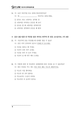 제 23 회 한국어능력시험



      : 즘 자전거를 타고 출퇴근하신다면서요?
34. 가 요
    나 : 네, ______________________ 자전거로 출퇴근해요.

    ① 운동도 하고 교통비도 절약할 겸
    ② 교통비를 아끼려고 운동을 해 보니
    ③ 운동을 할 때 교통비를 절약하지만
    ④ 교통비를 절약하여 운동을 해 봤자




※     ～
    [35   36] 밑줄 친 부분을 같은 의미로 바꾸어 쓴 것을 고르십시오. (각 4점)

      :
35. 가 지난주에   옷을 주문했는데 언제쯤 찾을 수 있죠?
    나 : 옷은 이미 준비되어 있으니 언제든지 들르세요.

    ① 시간을 내라고 해 주세요
    ② 시간이 나면 자주 오세요
    ③ 시간을 내서 꼭 들러 주세요
    ④ 시간이 날 때 아무 때나 오세요




      : 떻
36. 가 어 게 하면   첫 만남에서 상대방에게 좋은 인상을 줄 수 있을까요?
    나 : 좋은 인상을 주는 데는 뭐니 뭐니 해도 미소가 제일이지요.

    ① 미소만 지을 뿐이에요
    ② 미소만 한 것이 없어요
              움 되네요
    ③ 미소보다는 도 이
    ④ 미소만큼 더 효과가 있어요




8
 
