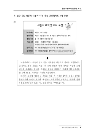 중급 표현 (어휘 및 문법, 쓰기)



※       ～
      [37   38] 다음의 내용과 다른 것을 고르십시오. (각 4점)


37.




                            
             울    울 살고 있는 대학생을 대상으로 기자를 모집합니다.
            서 시에서는 서 에
       ① 기자로 뽑힌 분들은 서울시의 유명 장소에 대한 기사를 작성해 홈페
       이지에 게재해야 합니다. ② 취재 활동을 지원하기 위해서 서울시에서는
       한 달에 한 번 교통비를 지급할 예정입니다.
        ③ 기자 모집에 지원하실 분들은 직접 쓴 기사문 1부와 신청서 1부를
       홈페이지에 올리면 됩니다. ④ 결과는 8월 1일에 지원하신 분들께 전자
       우편을 통해 알려 드립니다. 많은 참여를 부탁드립니다.




                                      일반한국어능력시험 B형      9
 