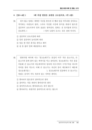 중급 표현 (어휘 및 문법, 쓰기)



※     ～
      [39   40] (   )에 가장 알맞은 표현을 고르십시오. (각 4점)


39.   쉬지 않고 일하는 데에만 시간을 쏟으면 더 빨리 일을 마무리할 것이라고
     착각하는 사람들이 많다. 그러나 적절한 시간에 휴식을 취하지 않으면
     집중력이 흐트러져서 일의 효율은 떨어진다. 일하는 것 못지않게 휴식도
     중요하다. (          ) 일의 능률이 오르는 것은 절대 아니다.

    ① 집중력이 흐트러짐에 따라
    ② 일의 집중력이 높아짐에 따라
    ③ 일을 한 만큼 휴식을 한다고 해서
    ④ 쉴 틈 없이 일에 매달린다고 해서




40.     열대지방 바다에 사는 ‘청소놀래기’는 몸집이 아주 작은 물고기로, 큰
       물고기의 몸에 붙어 있는 찌꺼기를 먹고 살아간다. 청소놀래기는 작은 몸을
       이용해 큰 물고기의 비늘에서부터 입속에 이르기까지 구석구석을 다니며
       먹이를 찾아 먹는다. 이때 큰 물고기는 자신의 몸이 깨끗해지기 때문에
       청소놀래기를 (           ). 청소놀래기의 입장에서 큰 물고기는
       맛있는 음식이 가득 차려져 있는 식탁인 셈이다.
      ① 쫓아내지 않으면서 잡아먹으려 한다
      ② 잡아먹는 척을 하면서 쫓아내기만 한다
      ③ 잡아먹으려고도 쫓아내려고도 하지 않는다
      ④ 쫓아내기는 하겠지만 잡아먹으려 하지는 않는다




                                     일반한국어능력시험 B형     11
 