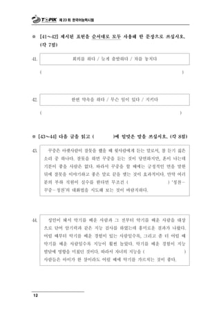 제 23 회 한국어능력시험



※     [41   ～
            42] 제시된 표현을 순서대로 모두 사용해 한 문장으로 쓰십시오.

      (각 7점)


41.                  회의를 하다      / 늦게 출발하다 / 차를 놓치다
      (                                                     )




42.                 한번   약속을 하다 / 무슨 일이 있다 / 지키다
      (                                                 )




※ ～   [43   44] 다음 글을 읽고 (           )에 알맞은 말을 쓰십시오. (각 8점)


43.         중 랫        못
            꾸 은 아 사람이 잘 을 했을 때윗사람에게 듣는 말로서, 참 듣기 싫은
          소리 중 하나다. 잘못을 하면 꾸중을 듣는 것이 당연하지만, 혼이 나는데
          기분이 좋을 사람은 없다. 따라서 꾸중을 할 때에는 긍정적인 면을 말한
          뒤에 잘못을 이야기하고 좋은 말로 끝을 맺는 것이 효과적이다. 만약 여러
          분의 부하 직원이 실수를 한다면 무조건 (             ) ‘칭찬－
          꾸중－칭찬’의 대화법을 시도해 보는 것이 바람직하다.




44.        성인이 돼서 악기를 배운 사람과 그 전부터 악기를 배운 사람을 대상
          으로 단어 암기력과 같은 지능 검사를 하였는데 흥미로운 결과가 나왔다.
          어릴 때부터 악기를 배운 경험이 있는 사람일수록, 그리고 좀 더 어릴 때
          악기를 배운 사람일수록 지능이 훨씬 높았다. 악기를 배운 경험이 지능
          발달에 영향을 미쳤던 것이다. 따라서 자녀의 지능을 (          )
          사람들은 아이가 한 살이라도 어릴 때에 악기를 가르치는 것이 좋다.




12
 