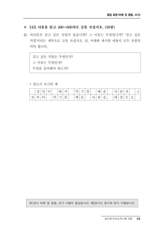 중급 표현 (어휘 및 문법, 쓰기)



※   [45] 다음을 읽고 400～  600자로 글을 쓰십시오. (30점)

     러 갖고 싶은 직업이 있습니까? 그 이유는 무엇입니까? ‘갖고 싶은
45. 여 분은
    직업’이라는 제목으로 글을 쓰십시오. 단, 아래에 제시한 내용이 모두 포함되
    어야 합니다.

     갖고 싶은 직업은 무엇인가?
     그 이유는 무엇인가?
     무엇을 준비해야 하는가?



    * 원고지 쓰기의 예
       성인이 돼          서   악   기 를    배   운      사 람    과     그
     전 부 터   악기       를   배   운     사 람 을       대 상 으 로




    제1교시 어휘 및 문법, 쓰기 시험이 끝났습니다. 제2교시는 듣기와 읽기 시험입니다.

                                         일반한국어능력시험 B형        13
 