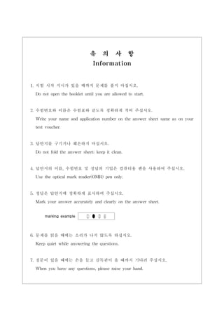 유      의     사      항
                              Information


1. 시험 시작 지시가 있을 때까지 문제를 풀지 마십시오.

 Do not open the booklet until you are allowed to start.


2. 수험번호와 이름은 수험표와 같도록 정확하게 적어 주십시오.

 Write your name and application number on the answer sheet same as on your
 test voucher.


3. 답안지를 구기거나 훼손하지 마십시오.
 Do not fold the answer sheet; keep it clean.


4. 답안지의 이름, 수험번호 및 정답의 기입은 컴퓨터용 펜을 사용하여 주십시오.
 Use the optical mark reader(OMR) pen only.


5. 정답은 답안지에 정확하게 표시하여 주십시오.
 Mark your answer accurately and clearly on the answer sheet.


     marking example      ① ● ③ ④



6. 문제를 읽을 때에는 소리가 나지 않도록 하십시오.
 Keep quiet while answering the questions.


7. 질문이 있을 때에는 손을 들고 감독관이 올 때까지 기다려 주십시오.
 When you have any questions, please raise your hand.
 