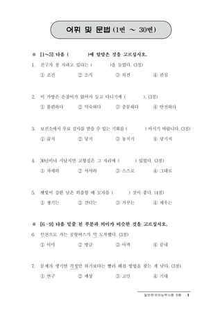 어휘 및 문법      (1번   ～    30번)



※ ～  [1   5] 다음 (     )에 알맞은 것을 고르십시오.

1.   친구가 잘 지내고 있다는 (         )을 들었다. (3점)

     ① 조건           ② 소식       ③ 의견             ④ 관심



2.   이 가방은 손잡이가 없어서 들고 다니기에 (               ). (3점)

     ① 불편하다         ② 익숙하다     ③ 충분하다           ④ 안전하다



3.   보건소에서 무료 검사를 받을 수 있는 기회를 (             ) 마시기 바랍니다. (3점)

     ① 끊지           ② 낳지       ③ 놓치지            ④ 당기지



4.   30년이나 지났지만 고향집은 그 자리에 (           ) 있었다. (3점)

     ① 자세히          ② 서서히      ③ 스스로            ④ 그대로



5.   햇빛이 강한 날은 외출할 때 모자를 (         ) 것이 좋다. (4점)

     ① 챙기는          ② 견디는      ③ 가꾸는            ④ 채우는



※ ∼  [6   9] 다음 밑줄 친 부분과 의미가 비슷한 것을 고르십시오.

6.   인천으로 가는 공항버스가 막 도착했다. (3점)

     ① 이미           ② 방금       ③ 아까             ④ 끝내



7.   문제가 생기면 걱정만 하기보다는 빨리 해결 방법을 찾는 게 낫다. (3점)

     ① 연구           ② 예상       ③ 고민             ④ 기대


                                            일반한국어능력시험 B형   1
 