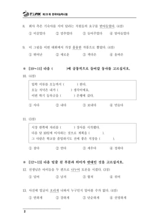 제 23 회 한국어능력시험



8.   회사 측은 기숙사를 지어 달라는 직원들의 요구를 받아들였다. (4점)

     ① 이끌었다           ② 멈추었다        ③ 들어주었다        ④ 알아들었다



9.   이 그림을 이번 대회에서 가장 훌륭한 작품으로 뽑았다. (4점)

     ① 뛰어난            ② 새로운         ③ 색다른          ④ 올바른



※    [10 ～ 11] 다음 (        )에 공통적으로 들어갈 동사를 고르십시오.

10. (4점)

      입학 서류를 오늘까지 (              ) 한다.
      오늘 저녁은 내가 (              ) 생각이에요.
      이번 학기 등록금을 (              ) 은행에 갔다.

     ① 사다             ② 내다          ③ 보내다          ④ 만들다



11. (3점)

      시장 한쪽에 자리를 (              ) 장사를 시작했다.
      다음 달 10일에 이사하는 것으로 계획을 (                ).
      그 사람은 학교를 졸업하기도 전에 좋은 직장을 (                   ).

     ① 잡다             ② 얻다          ③ 세우다          ④ 정하다



※    [12 ～ 13] 다음 밑줄 친 부분과 의미가 반대인 것을 고르십시오.

12. 선생님은 아이들을 두 편으로 나누어 토론을 시켰다. (3점)

     ①   덜어           ②   남겨        ③    합쳐        ④   섞어

      진 얼굴이 흐리게 나와서 누구인지 알아볼 수가 없다. (4점)
13. 사 에

     ① 연하게    ② 강하게     ③ 단순하게     ④ 선명하게



 2
 