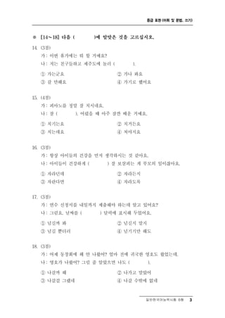 중급 표현 (어휘 및 문법, 쓰기)



※   [14 ～  18] 다음 (   )에 알맞은 것을 고르십시오.

14. (3점)
      : 휴가에는 뭐 할 거예요?
    가 이번
    나 : 저는 친구들하고 제주도에 놀러 (     ).

    ① 가는군요                 ② 가나 봐요
    ③ 갈 만해요                ④ 가기로 했어요


15. (4점)
    가: 피아노를 정말 잘 치시네요.
    나: 잘 (    ). 어렸을 때 아주 잠깐 배운 거예요.

    ① 치기는요                 ② 치거든요
    ③ 치는데요                 ④ 쳐야지요


16. (3점)
      :
    가 항상 아이들의 건강을   먼저 생각하시는 것 같아요.
    나 : 아이들이 건강하게 (     ) 잘 보살피는 게 부모의 일이잖아요.

    ① 자라던데                  ② 자라든지
    ③ 자란다면                  ④ 자라도록


17. (3점)
      : 신청서를 내일까지 제출해야 하는데 알고 있어요?
    가 연수
    나 : 그럼요. 날짜를 ( ) 달력에 표시해 두었어요.

    ① 넘길까 봐             ② 넘길지 말지
    ③ 넘길 뿐더러            ④ 넘기기만 해도


18. (3점)
      : 동창회에 왜 안 나왔어? 얼마 전에 귀국한 영호도 왔었는데.
    가 어제
    나 : 영호가 나왔어? 그럴 줄 알았으면 나도 (    ).

    ① 나갈까 해                ② 나가고 말았어
    ③ 나갈걸 그랬네              ④ 나갈 수밖에 없네


                                   일반한국어능력시험 B형      3
 