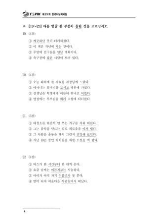 제 23 회 한국어능력시험



※   [19 ～  23] 다음 밑줄 친 부분이 틀린 것을 고르십시오.

19. (4점)

    ① 깨끗하던 옷이 더러워졌다.
    ② 이 책은 작년에 사는 것이다.
    ③ 주말에 친구들을 만날 계획이다.
    ④ 축구장에 많은 사람이 모여 있다.




20. (4점)

    ① 오늘 회의에 쓸 자료를 과장님께 드렸다.
    ② 어머니는 할머니를 모시고 병원에 가셨다.
    ③ 선생님은 학생에게 이름이 뭐냐고 여쭸다.
    ④ 명절에는 부모님을 뵈러 고향에 다녀왔다.




21. (3점)

           청
    ① 대 소를 하면서 안  쓰는 가구를 치워 버렸다.
    ② 그는 음악을 만드는 일로 외로움을 이겨 댔다.
    ③ 그 사람은 운동을 해서 그런지 건강해 보인다.
    ④ 지난 10년 동안 아이들을 위한 소설을 써 왔다.




22. (4점)

    ① 버스가 한 시      간부터 한 대씩 온다.
    ② 요즘 날씨는 여름치고는 서늘하다.
    ③ 아이가 아직 자기 이름조차 못 쓴다.
    ④ 밤이 되자 이웃마을 사람들마저 떠났다.




4
 