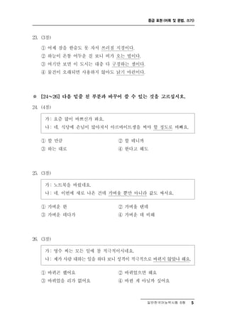 중급 표현 (어휘 및 문법, 쓰기)



23. (3점)

    ① 어제잠을 한숨도 못 자서 쓰러질 지경이다.
    ② 하늘이 온통 어두운 걸 보니 비가 오는 법이다.
    ③ 여기만 보면 이 도시는 대충 다 구경하는 셈이다.
    ④ 물건이 오래되면 사용하지 않아도 낡기 마련이다.




※     ～
    [24    26] 다음 밑줄 친 부분과 바꾸어 쓸 수 있는 것을 고르십시오.

24. (4점)

       : 즘 많이 바쁘신가 봐요.
     가 요
     나 : 네. 식당에 손님이 많아져서 아르바이트생을 써야 할 정도로 바빠요.

    ① 할 만큼                 ② 할 테니까
    ③ 하는 대로                 ④ 한다고 해도




25. (3점)

     가 : 노트북을 바꿨네요.
     나 : 네. 이번에 새로 나온 건데 가벼울 뿐만 아니라 값도 싸서요.

    ① 가벼운 한                ② 가벼울 텐데
    ③ 가벼운 데다가              ④ 가벼운 데 비해




26. (3점)

     가 : 영수 씨는 모든 일에 참 적극적이시네요.
     나 : 제가 사람 대하는 일을 하다 보니 성격이 적극적으로 바뀌지 않았나 해요.

    ① 바뀌곤 했어요               ② 바뀌었으면 해요
    ③ 바뀌었을 리가 없어요           ④ 바뀐 게 아닐까 싶어요



                                    일반한국어능력시험 B형     5
 