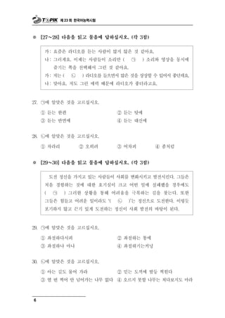 제 23 회 한국어능력시험



※       ～
      [27   28] 다음을 읽고 물음에 답하십시오. (각 3점)


       가 : 요즘은 라디오를 듣는 사람이 많지 않은 것 같아요.
       나 : 그러게요. 이제는 사람들이 소리만 ( ㉠ ) 소리와 영상을 동시에
           즐기는 쪽을 선택해서 그런 것 같아요.
       가 : 저는 ( ㉡ ) 라디오를 들으면서 많은 것을 상상할 수 있어서 좋던데요.
       나 : 맞아요. 저도 그런 매력 때문에 라디오가 좋더라고요.


27.   ㉠에 알맞은 것을 고르십시오.
      ① 듣는 한편                   ② 듣는 탓에
      ③ 듣는 반면에                  ④ 듣는 대신에


28.   ㉡에 알맞은 것을 고르십시오.
      ① 차라리     ② 오히려           ③어  차피      ④   좀처럼
※       ～
      [29   30] 다음을 읽고 물음에 답하십시오. (각 3점)


                신             변화시키고 발전시킨다. 그들은
            도전 정 을 가지고 있는 사람들이 사회를
       처음 경험하는 것에 대한 호기심이 크고 어떤 일에 실패했을 경우에도
       ( ㉠ ) 그러한 상황을 통해 어려움을 극복하는 길을 찾는다. 또한
       그들은 힘들고 어려운 일이라도 ‘( ㉡ )’는 정신으로 도전한다. 이렇듯
       포기하지 않고 끈기 있게 도전하는 정신이 사회 발전의 바탕이 된다.
29.   ㉠에 알맞은 것을 고르십시오.
      ① 좌절하다시피                  ② 좌절하는 통에
      ③ 좌절하나 마나                 ④ 좌절하기는커녕


30.   ㉡에 알맞은 것을 고르십시오.
      ① 아는 길도 물어 가라             ② 믿는 도끼에 발등 찍힌다
      ③ 열 번 찍어 안 넘어가는 나무 없다     ④ 오르지 못할 나무는 쳐다보지도 마라



6
 
