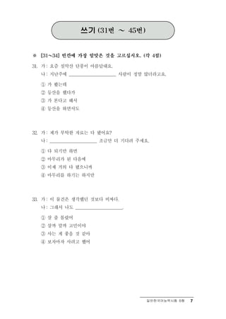 쓰기     (31번    ～     45번)



※     ～
    [31   34] 빈칸에 가장 알맞은 것을 고르십시오. (각 4점)

      : 즘 설악산 단풍이 아름답대요.
31. 가 요
    나 : 지난주에 ______________________ 사람이 정말 많더라고요.

    ① 가 봤는데
    ② 등산을 했다가
    ③ 가 본다고 해서
    ④ 등산을 하면서도




      : 부탁한 자료는 다 됐어요?
32. 가 제가
    나 : ______________________ 조금만 더 기다려 주세요.

    ① 다 되기만 하면
    ② 마무리가 된 다음에
    ③ 이제 거의 다 됐으니까
    ④ 마무리를 하기는 하지만




      : 물건은 생각했던 것보다 비싸다.
33. 가 이
    나 : 그래서 나도 ______________________.

    ① 살 줄 몰랐어
    ② 살까 말까 고민이야
    ③ 사는 게 좋을 것 같아
    ④ 보자마자 사려고 했어




                                                일반한국어능력시험 B형   7
 