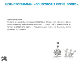 Цель программы:
Развить (расширить) имеющиеся торговые отношения на основе ранее
установленных внешнеэкономических связей (ВЭС), основанных на
точках экспортного роста, и гармонизации торгового баланса, стран-
участниц программы.
 